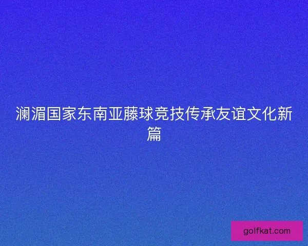 澜湄国家东南亚藤球竞技传承友谊文化新篇