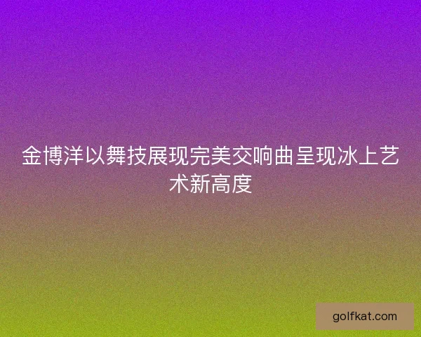 金博洋以舞技展现完美交响曲呈现冰上艺术新高度