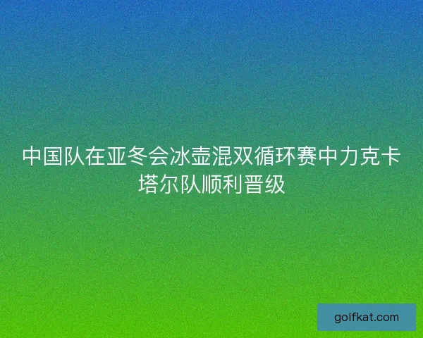 中国队在亚冬会冰壶混双循环赛中力克卡塔尔队顺利晋级