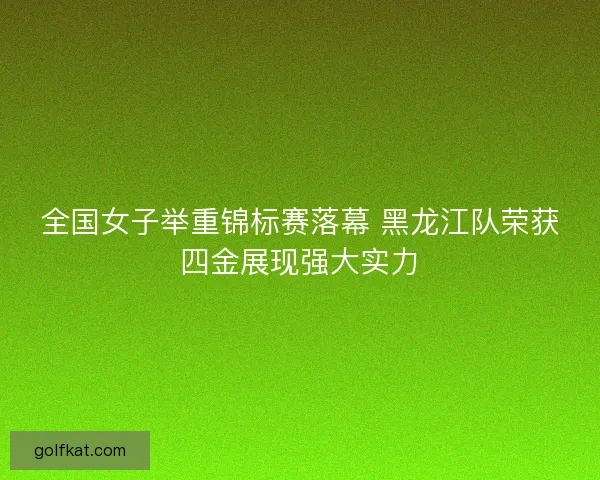 全国女子举重锦标赛落幕 黑龙江队荣获四金展现强大实力
