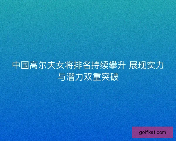 中国高尔夫女将排名持续攀升 展现实力与潜力双重突破