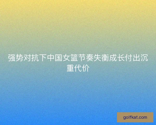 强势对抗下中国女篮节奏失衡成长付出沉重代价