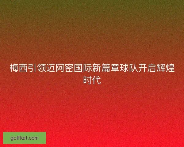 梅西引领迈阿密国际新篇章球队开启辉煌时代