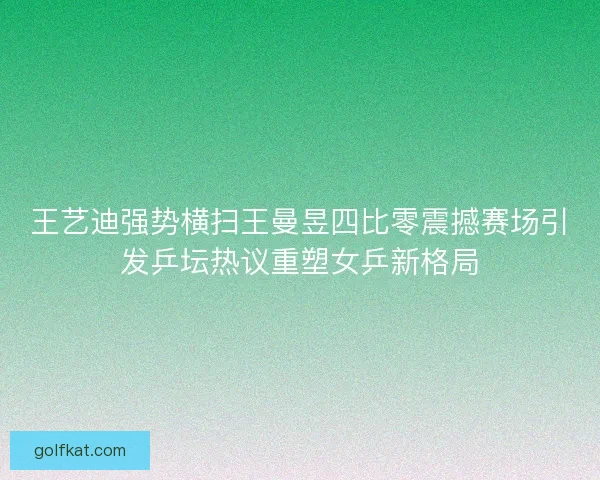 王艺迪强势横扫王曼昱四比零震撼赛场引发乒坛热议重塑女乒新格局