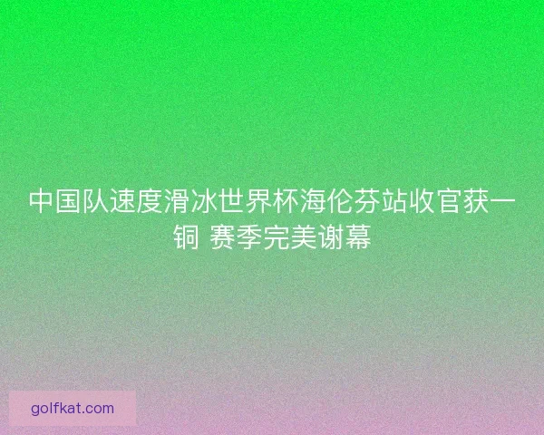中国队速度滑冰世界杯海伦芬站收官获一铜 赛季完美谢幕