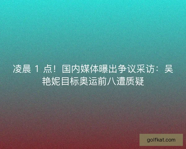 凌晨 1 点！国内媒体曝出争议采访：吴艳妮目标奥运前八遭质疑