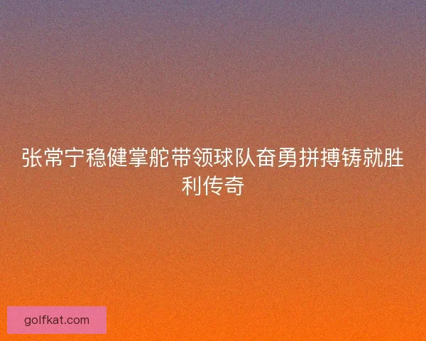 张常宁稳健掌舵带领球队奋勇拼搏铸就胜利传奇