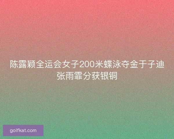 陈露颖全运会女子200米蝶泳夺金于子迪张雨霏分获银铜