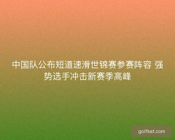 中国队公布短道速滑世锦赛参赛阵容 强势选手冲击新赛季高峰