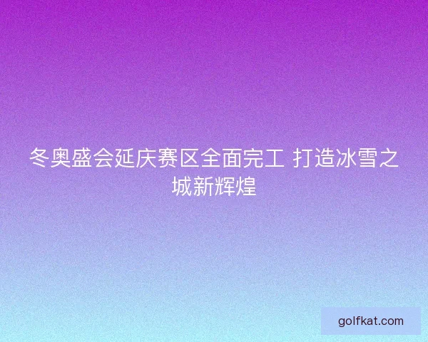 冬奥盛会延庆赛区全面完工 打造冰雪之城新辉煌