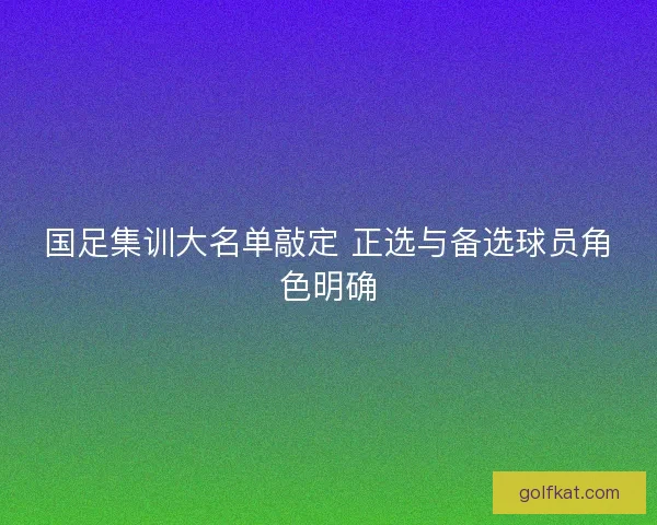 国足集训大名单敲定 正选与备选球员角色明确