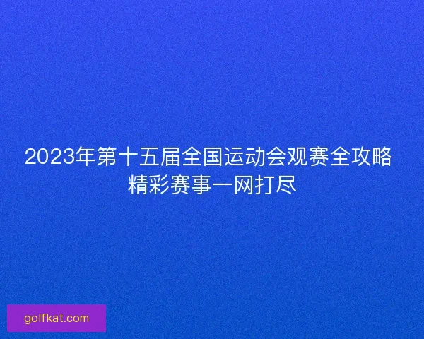 2023年第十五届全国运动会观赛全攻略 精彩赛事一网打尽
