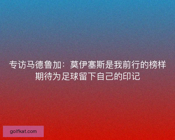 专访马德鲁加：莫伊塞斯是我前行的榜样期待为足球留下自己的印记