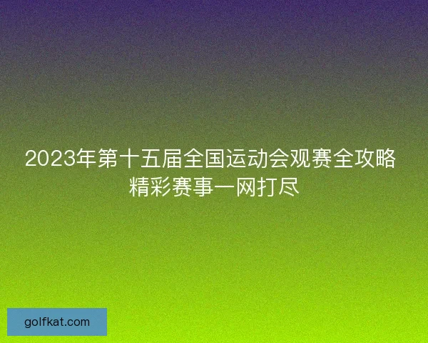 2023年第十五届全国运动会观赛全攻略 精彩赛事一网打尽