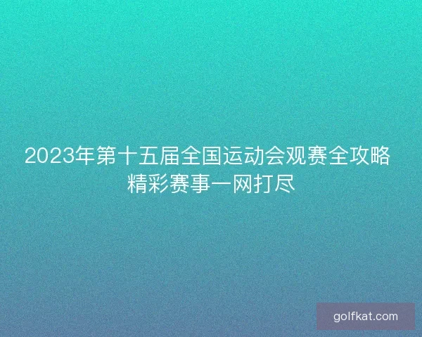 2023年第十五届全国运动会观赛全攻略 精彩赛事一网打尽