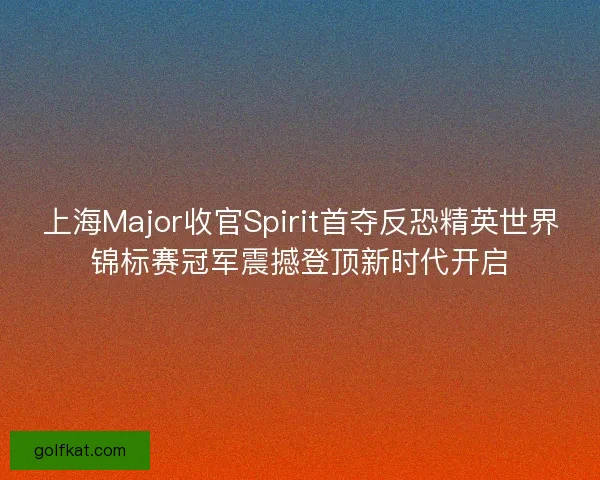 上海Major收官Spirit首夺反恐精英世界锦标赛冠军震撼登顶新时代开启