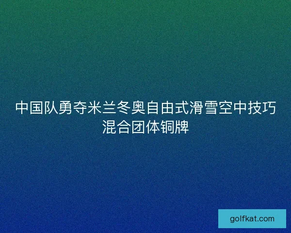 中国队勇夺米兰冬奥自由式滑雪空中技巧混合团体铜牌
