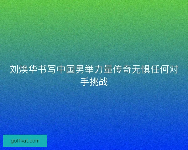 刘焕华书写中国男举力量传奇无惧任何对手挑战