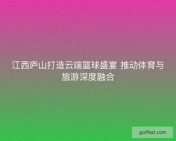 江西庐山打造云端篮球盛宴 推动体育与旅游深度融合